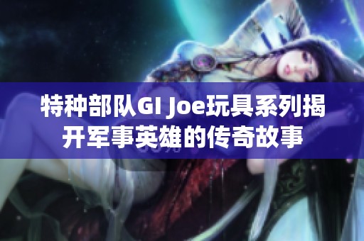 特种部队GI Joe玩具系列揭开军事英雄的传奇故事