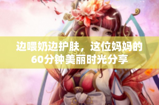 边喂奶边护肤，这位妈妈的60分钟美丽时光分享