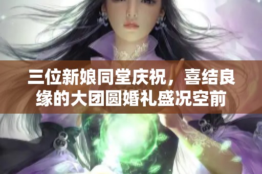 三位新娘同堂庆祝，喜结良缘的大团圆婚礼盛况空前