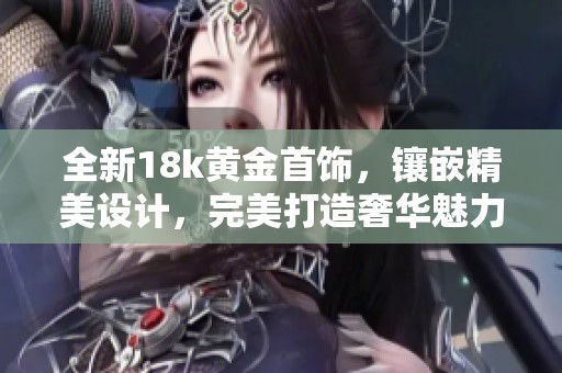 全新18k黄金首饰，镶嵌精美设计，完美打造奢华魅力