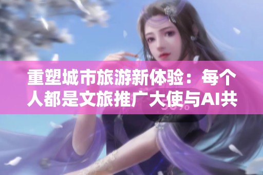 重塑城市旅游新体验：每个人都是文旅推广大使与AI共舞