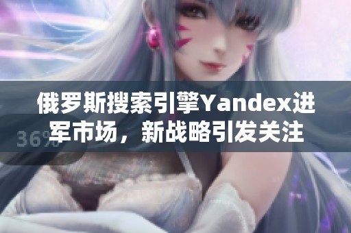 俄罗斯搜索引擎Yandex进军市场，新战略引发关注