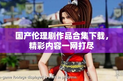 国产伦理剧作品合集下载，精彩内容一网打尽