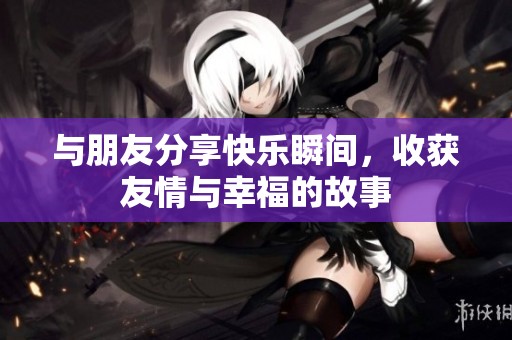 与朋友分享快乐瞬间，收获友情与幸福的故事