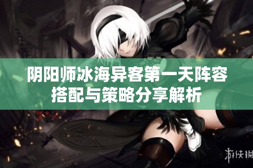 阴阳师冰海异客第一天阵容搭配与策略分享解析