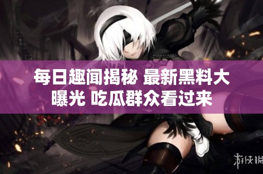 每日趣闻揭秘 最新黑料大曝光 吃瓜群众看过来