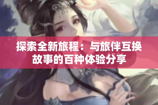 探索全新旅程：与旅伴互换故事的百种体验分享