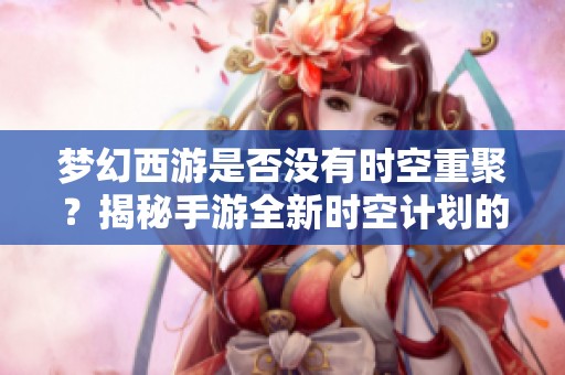 梦幻西游是否没有时空重聚？揭秘手游全新时空计划的无限魅力