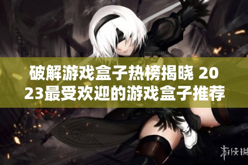 破解游戏盒子热榜揭晓 2023最受欢迎的游戏盒子推荐