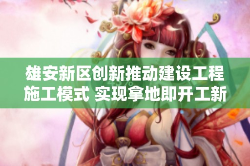 雄安新区创新推动建设工程施工模式 实现拿地即开工新举措