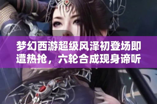 梦幻西游超级风泽初登场即遭热抢，六轮合成现身谛听传奇
