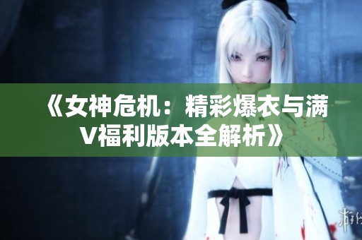 《女神危机：精彩爆衣与满V福利版本全解析》