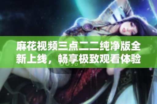 麻花视频三点二二纯净版全新上线，畅享极致观看体验