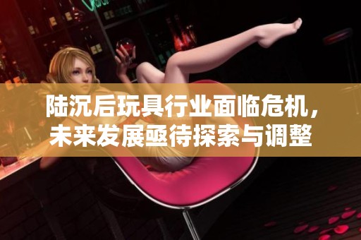 陆沉后玩具行业面临危机，未来发展亟待探索与调整