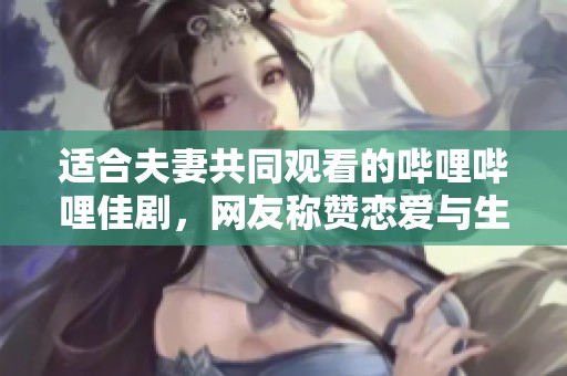 适合夫妻共同观看的哔哩哔哩佳剧，网友称赞恋爱与生活的绝妙融合
