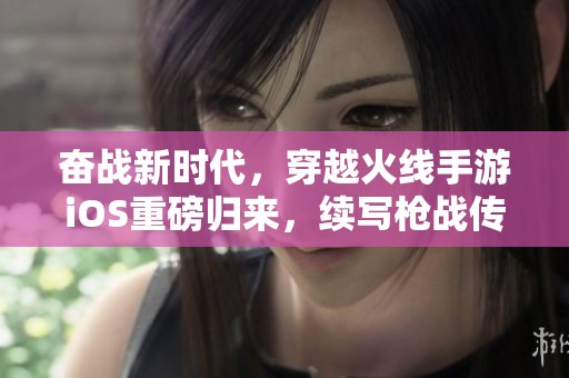 奋战新时代，穿越火线手游iOS重磅归来，续写枪战传奇！