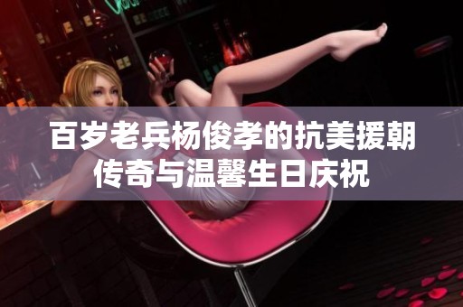 百岁老兵杨俊孝的抗美援朝传奇与温馨生日庆祝