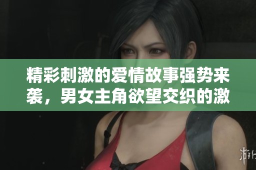 精彩刺激的爱情故事强势来袭，男女主角欲望交织的激情之旅