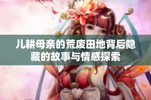 儿耕母亲的荒废田地背后隐藏的故事与情感探索