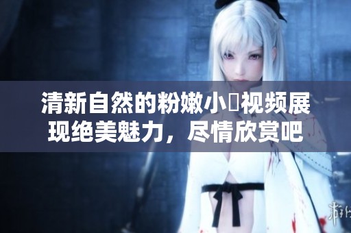 清新自然的粉嫩小泬视频展现绝美魅力，尽情欣赏吧