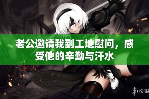 老公邀请我到工地慰问，感受他的辛勤与汗水