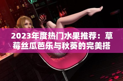 2023年度热门水果推荐：草莓丝瓜芭乐与秋葵的完美搭配