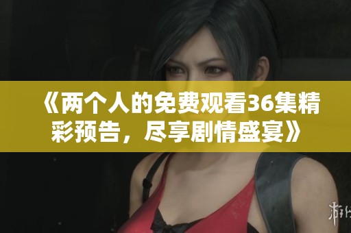 《两个人的免费观看36集精彩预告，尽享剧情盛宴》