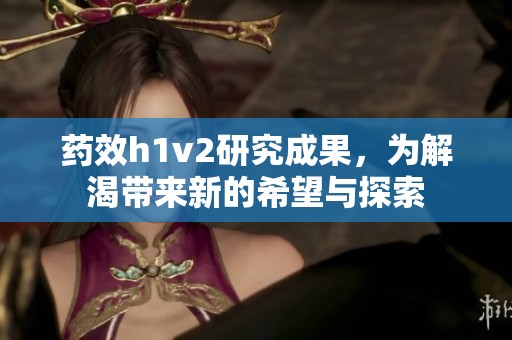 药效h1v2研究成果，为解渴带来新的希望与探索
