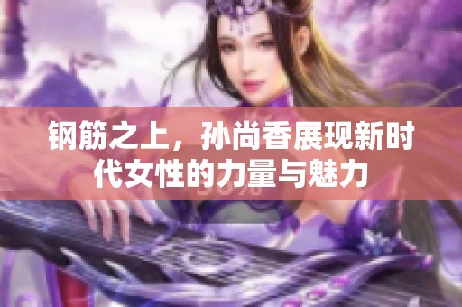 钢筋之上，孙尚香展现新时代女性的力量与魅力