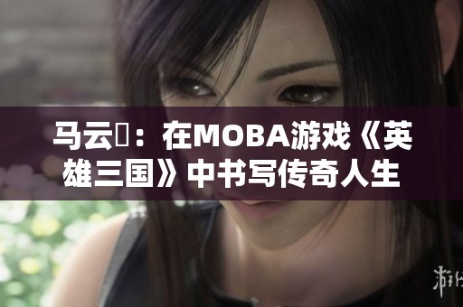 马云騄：在MOBA游戏《英雄三国》中书写传奇人生