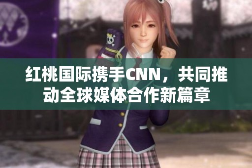 红桃国际携手CNN，共同推动全球媒体合作新篇章