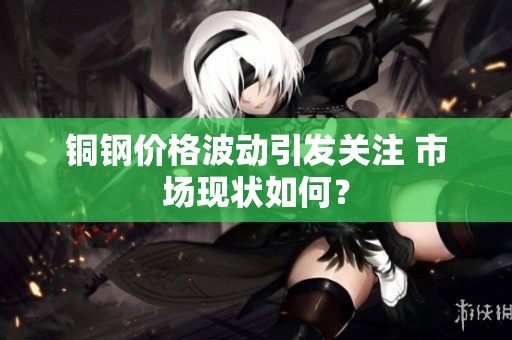 铜钢价格波动引发关注 市场现状如何？