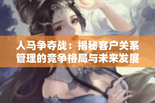 人马争夺战：揭秘客户关系管理的竞争格局与未来发展