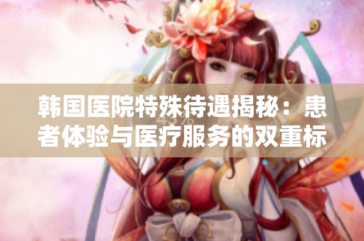 韩国医院特殊待遇揭秘：患者体验与医疗服务的双重标准