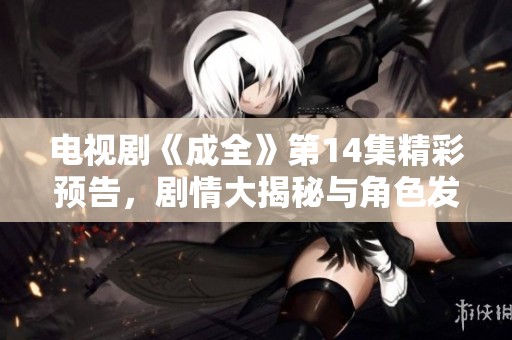 电视剧《成全》第14集精彩预告，剧情大揭秘与角色发展解析