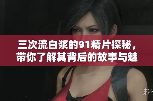 三次流白浆的91精片探秘，带你了解其背后的故事与魅力