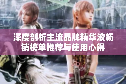 深度剖析主流品牌精华液畅销榜单推荐与使用心得