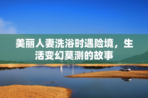 美丽人妻洗浴时遇险境，生活变幻莫测的故事