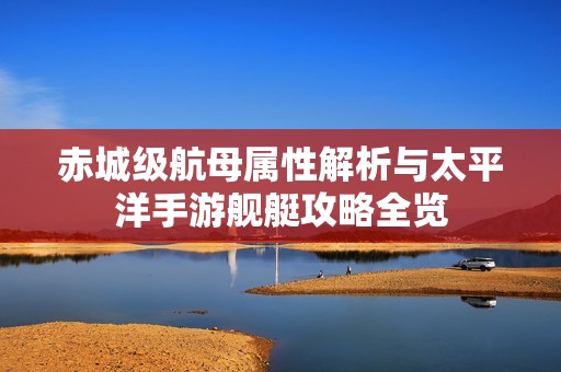 赤城级航母属性解析与太平洋手游舰艇攻略全览