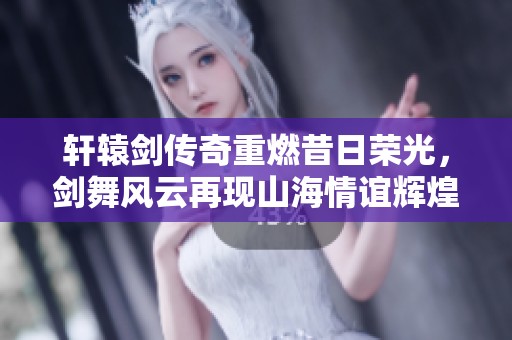 轩辕剑传奇重燃昔日荣光，剑舞风云再现山海情谊辉煌