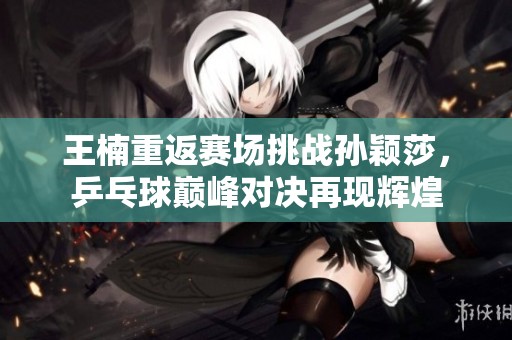 王楠重返赛场挑战孙颖莎，乒乓球巅峰对决再现辉煌