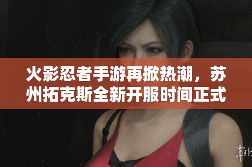 火影忍者手游再掀热潮，苏州拓克斯全新开服时间正式公布