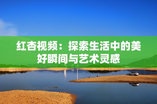 红杏视频：探索生活中的美好瞬间与艺术灵感