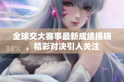 全球交大赛事最新成绩揭晓，精彩对决引人关注