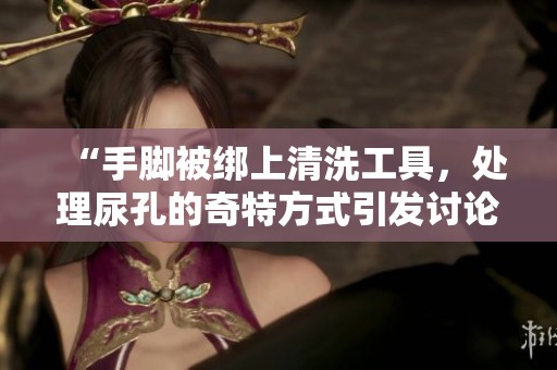 “手脚被绑上清洗工具，处理尿孔的奇特方式引发讨论”