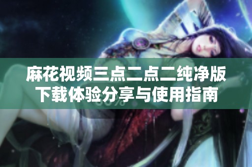 麻花视频三点二点二纯净版下载体验分享与使用指南