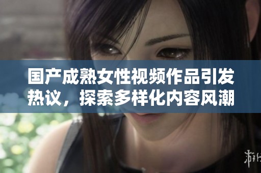 国产成熟女性视频作品引发热议，探索多样化内容风潮
