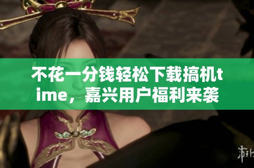 不花一分钱轻松下载搞机time，嘉兴用户福利来袭