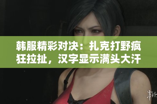 韩服精彩对决：扎克打野疯狂拉扯，汉字显示满头大汗的战斗氛围