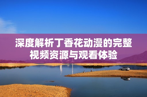 深度解析丁香花动漫的完整视频资源与观看体验